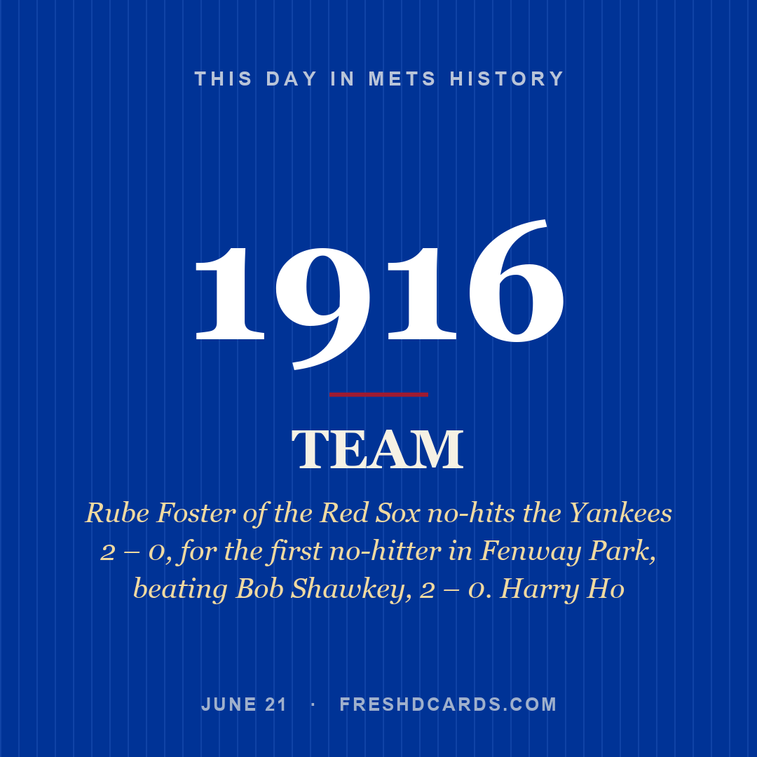Mets: Mets, 1916, Rube Foster of the Red Sox no-hits the Yankees 2 – 0, for the first no-hitter in Fenway Park, beating Bob Shawkey, 2 – 0. Harry Ho